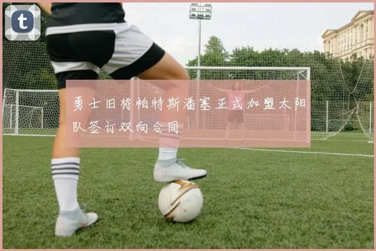 勇士旧将帕特斯潘塞正式加盟太阳队签订双向合同