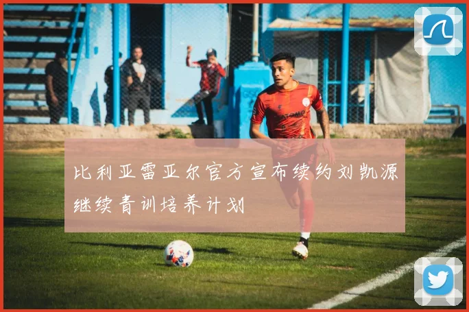 比利亚雷亚尔官方宣布续约刘凯源继续青训培养计划