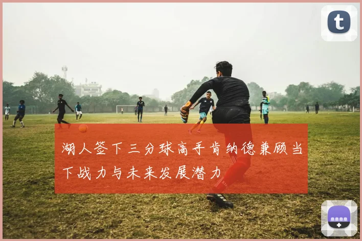 湖人签下三分球高手肯纳德兼顾当下战力与未来发展潜力