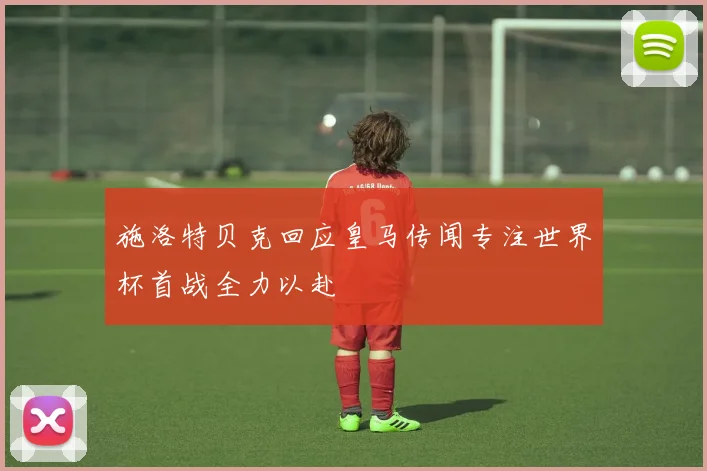 施洛特贝克回应皇马传闻专注世界杯首战全力以赴