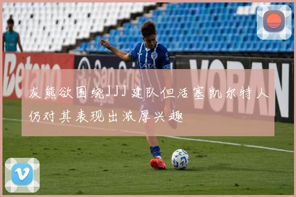 灰熊欲围绕JJJ建队但活塞凯尔特人仍对其表现出浓厚兴趣