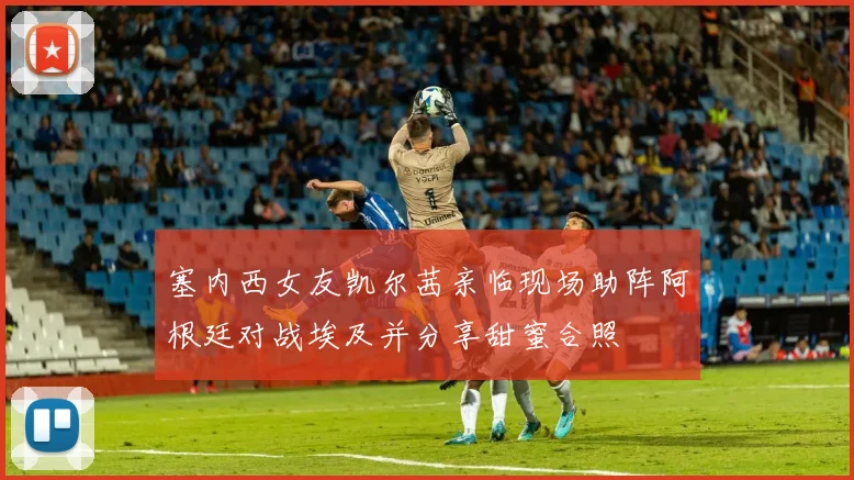 塞内西女友凯尔茜亲临现场助阵阿根廷对战埃及并分享甜蜜合照