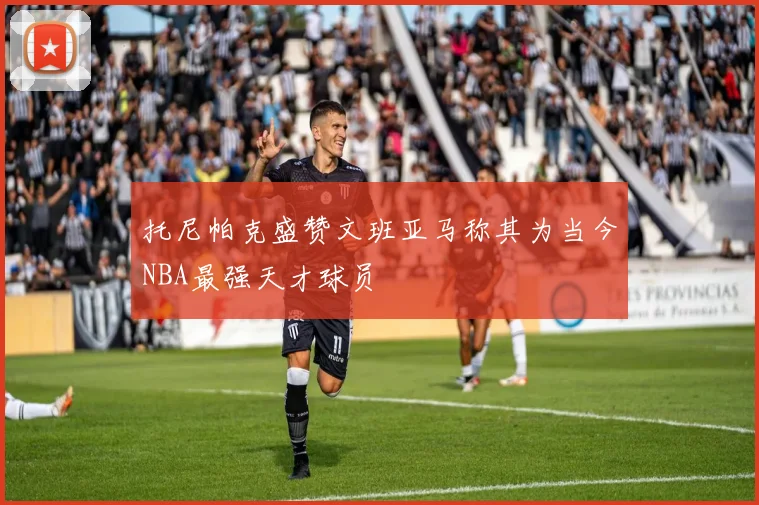 托尼帕克盛赞文班亚马称其为当今NBA最强天才球员