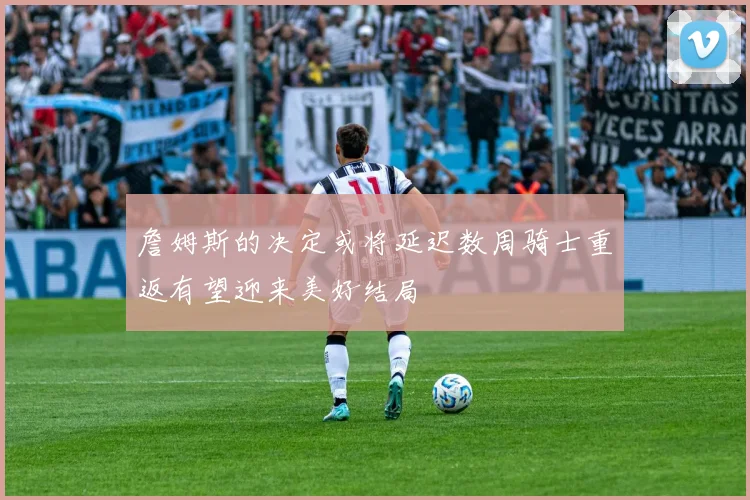 詹姆斯的决定或将延迟数周骑士重返有望迎来美好结局