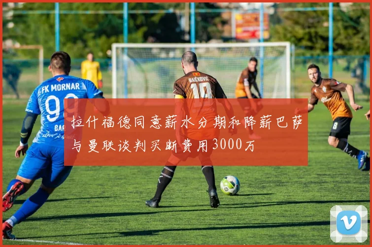 拉什福德同意薪水分期和降薪巴萨与曼联谈判买断费用3000万