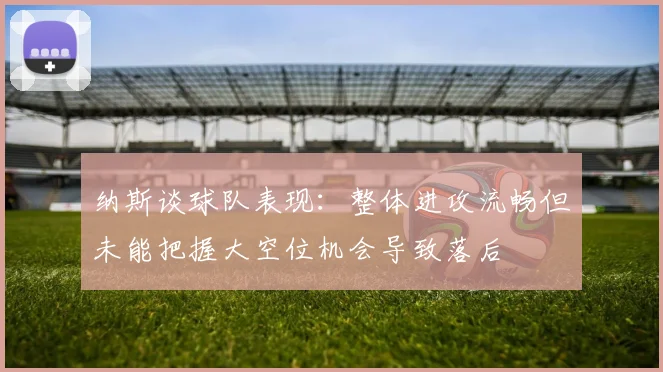 纳斯谈球队表现：整体进攻流畅但未能把握大空位机会导致落后