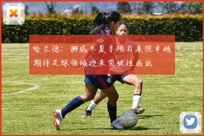 哈兰德：挪威冬夏季项目表现卓越期待足球领域迎来突破性成就