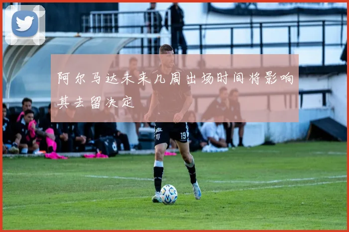 阿尔马达未来几周出场时间将影响其去留决定