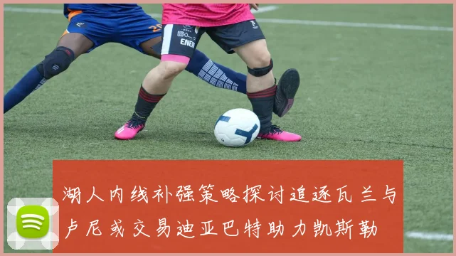 湖人内线补强策略探讨追逐瓦兰与卢尼或交易迪亚巴特助力凯斯勒
