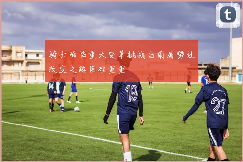 骑士面临重大变革挑战当前局势让改变之路困难重重