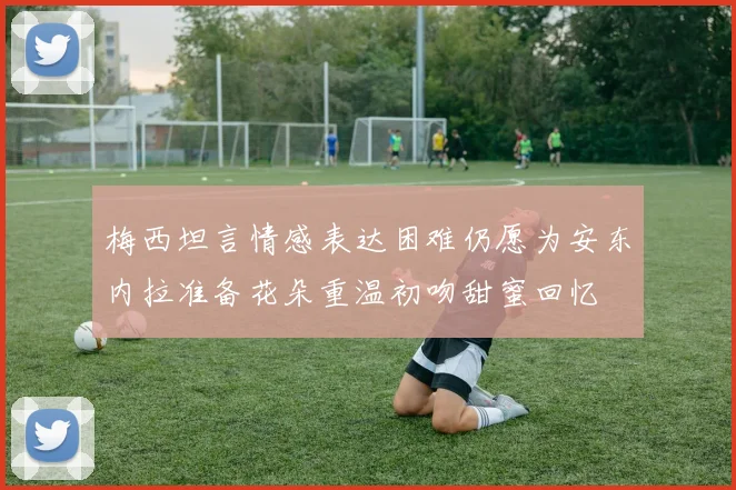 梅西坦言情感表达困难仍愿为安东内拉准备花朵重温初吻甜蜜回忆