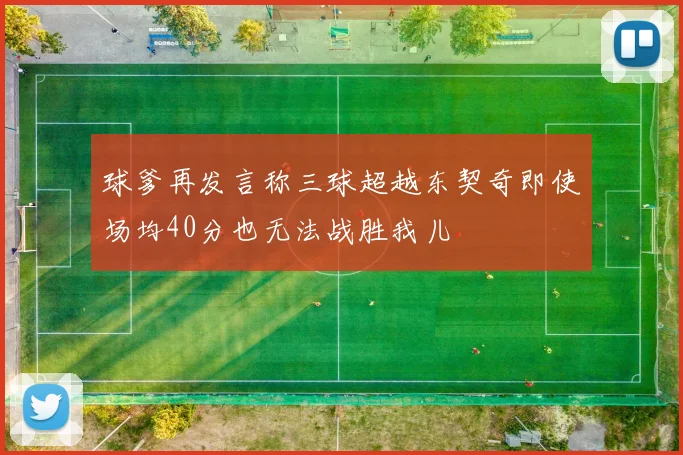 球爹再发言称三球超越东契奇即使场均40分也无法战胜我儿