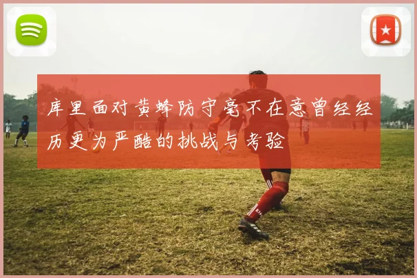 库里面对黄蜂防守毫不在意曾经经历更为严酷的挑战与考验