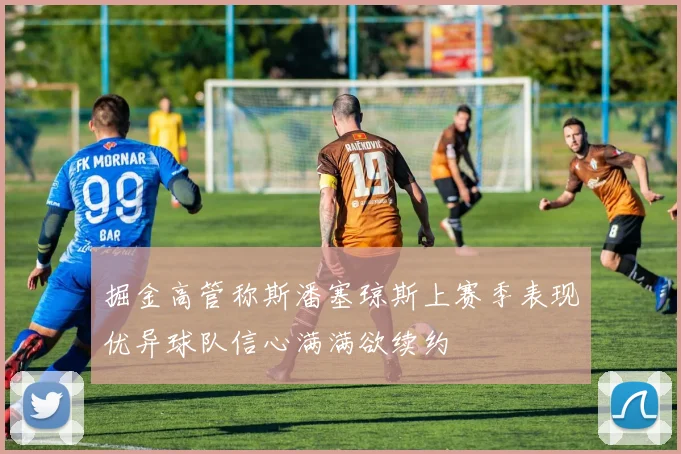 掘金高管称斯潘塞琼斯上赛季表现优异球队信心满满欲续约