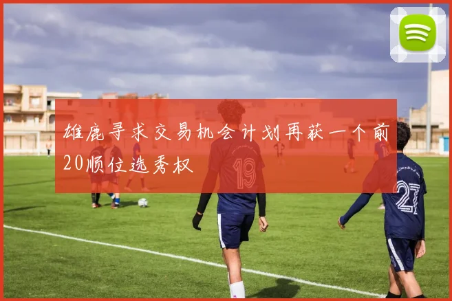 雄鹿寻求交易机会计划再获一个前20顺位选秀权