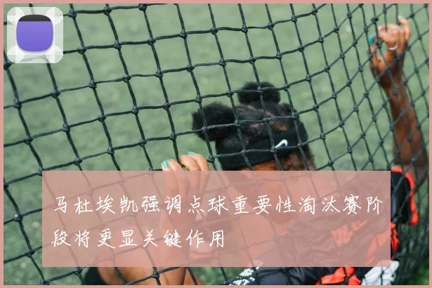 马杜埃凯强调点球重要性淘汰赛阶段将更显关键作用