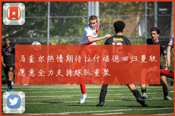 马奎尔热情期待拉什福德回归曼联愿意全力支持球队重聚