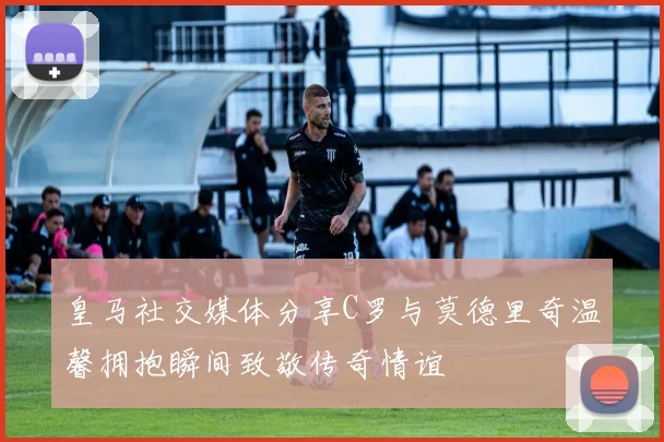 皇马社交媒体分享C罗与莫德里奇温馨拥抱瞬间致敬传奇情谊