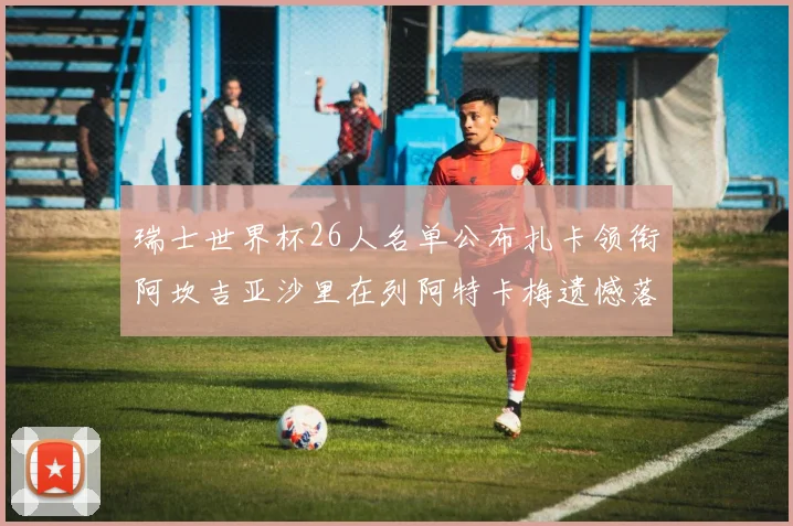 瑞士世界杯26人名单公布扎卡领衔阿坎吉亚沙里在列阿特卡梅遗憾落选