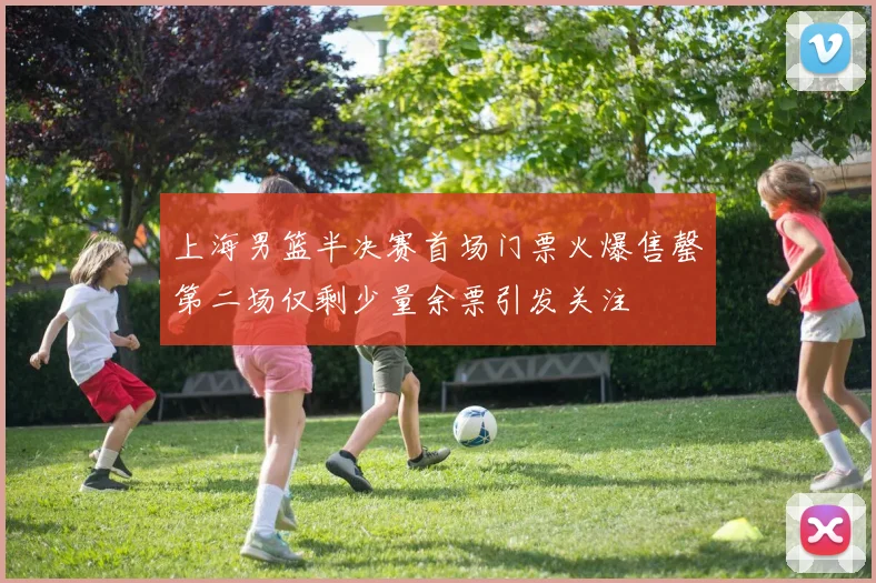上海男篮半决赛首场门票火爆售罄第二场仅剩少量余票引发关注