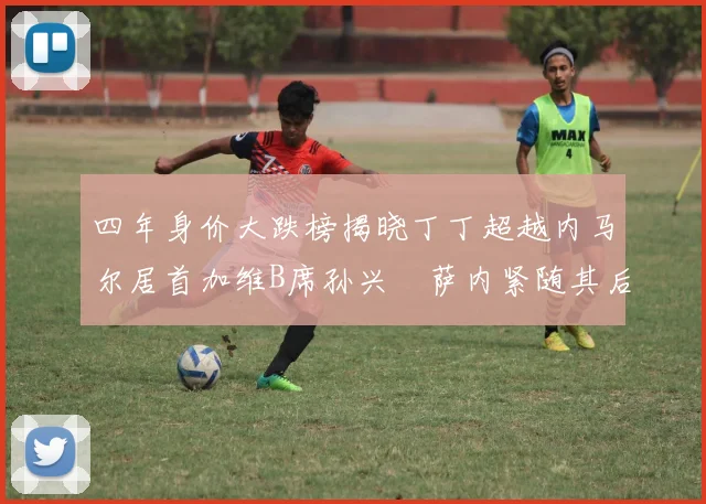 四年身价大跌榜揭晓丁丁超越内马尔居首加维B席孙兴慜萨内紧随其后