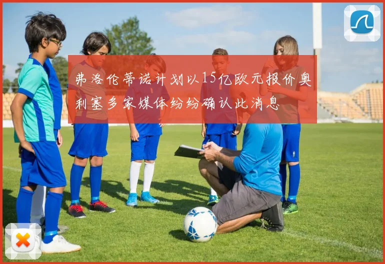 弗洛伦蒂诺计划以15亿欧元报价奥利塞多家媒体纷纷确认此消息