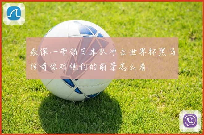 森保一带领日本队冲击世界杯黑马传奇你对他们的前景怎么看