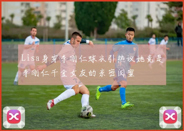 Lisa身穿李刚仁球衣引热议她竟是李刚仁千金女友的亲密闺蜜
