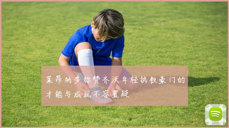 莱昂纳多称赞齐沃年轻执教豪门的才能与成就不容置疑